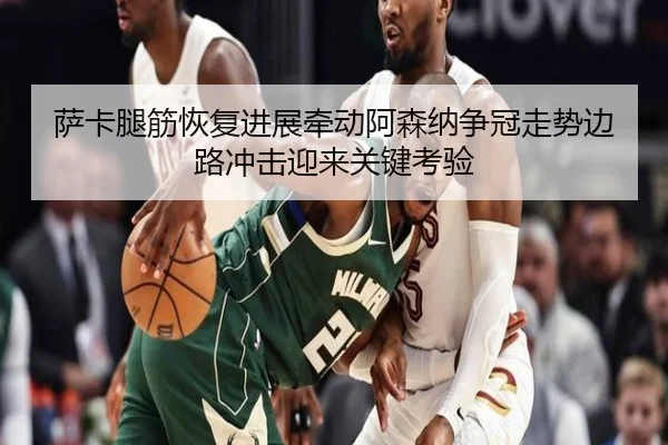 萨卡腿筋恢复进展牵动阿森纳争冠走势边路冲击迎来关键考验