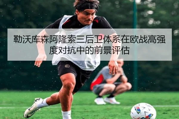 勒沃库森阿隆索三后卫体系在欧战高强度对抗中的前景评估