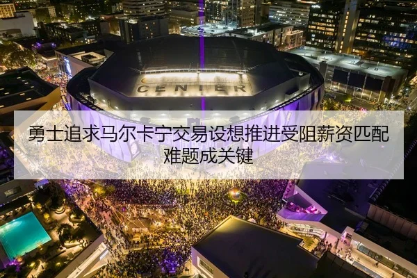 勇士追求马尔卡宁交易设想推进受阻薪资匹配难题成关键